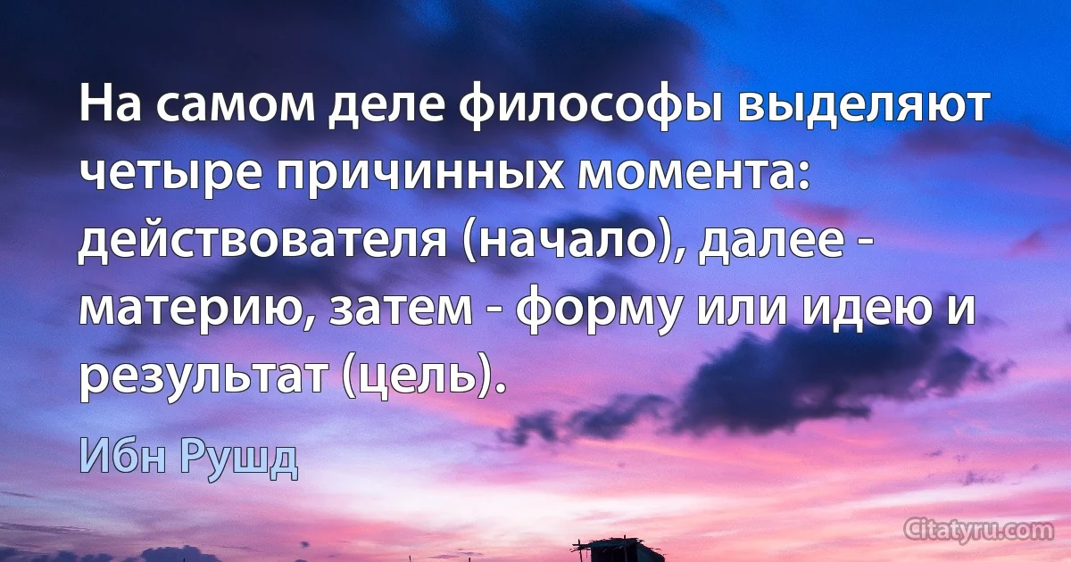 На самом деле философы выделяют четыре причинных момента: действователя (начало), далее - материю, затем - форму или идею и результат (цель). (Ибн Рушд)