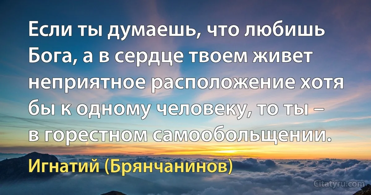 Если ты думаешь, что любишь Бога, а в сердце твоем живет неприятное расположение хотя бы к одному человеку, то ты – в горестном самообольщении. (Игнатий (Брянчанинов))