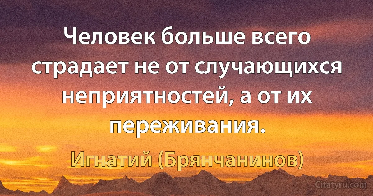 Человек больше всего страдает не от случающихся неприятностей, а от их переживания. (Игнатий (Брянчанинов))