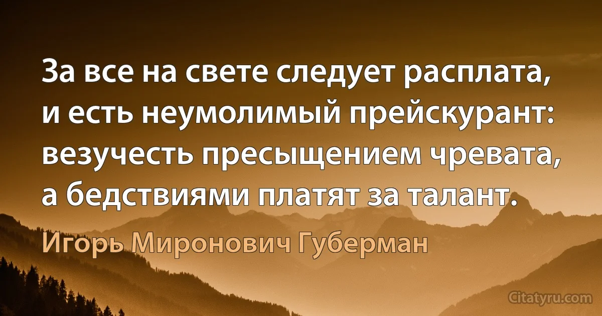 За все на свете следует расплата,
и есть неумолимый прейскурант:
везучесть пресыщением чревата,
а бедствиями платят за талант. (Игорь Миронович Губерман)