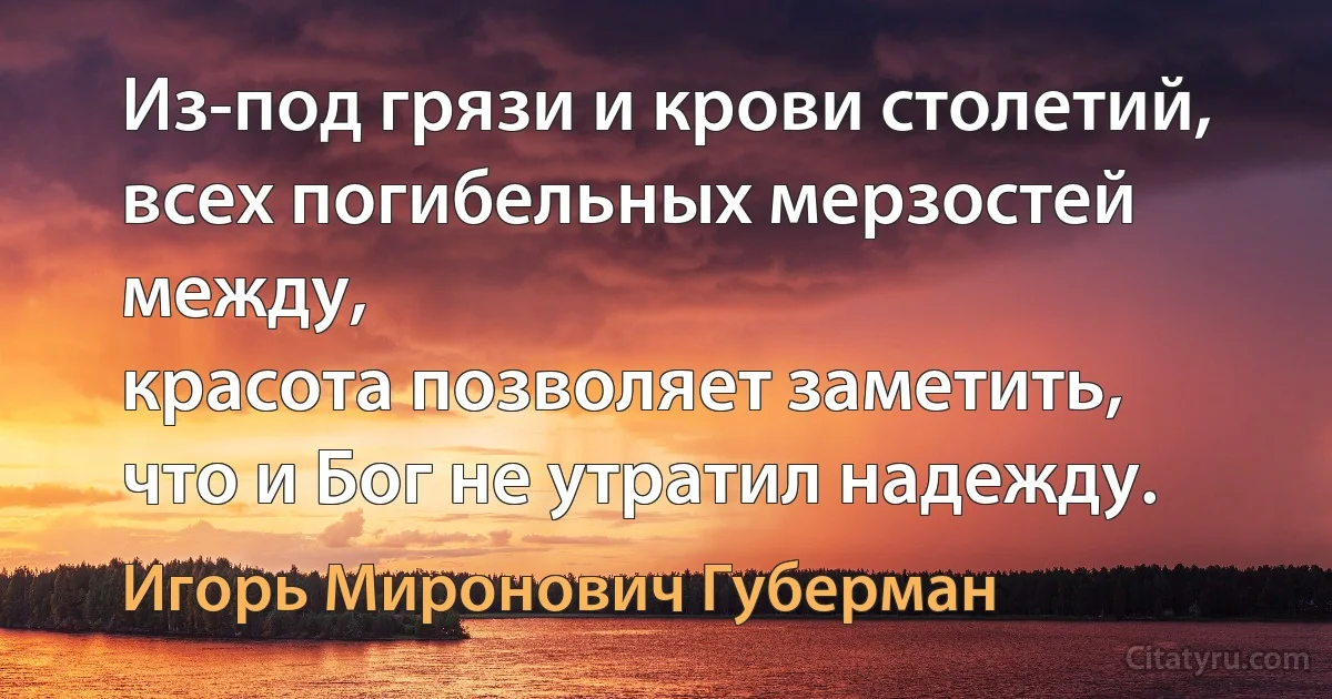 Из-под грязи и крови столетий,
всех погибельных мерзостей между,
красота позволяет заметить,
что и Бог не утратил надежду. (Игорь Миронович Губерман)