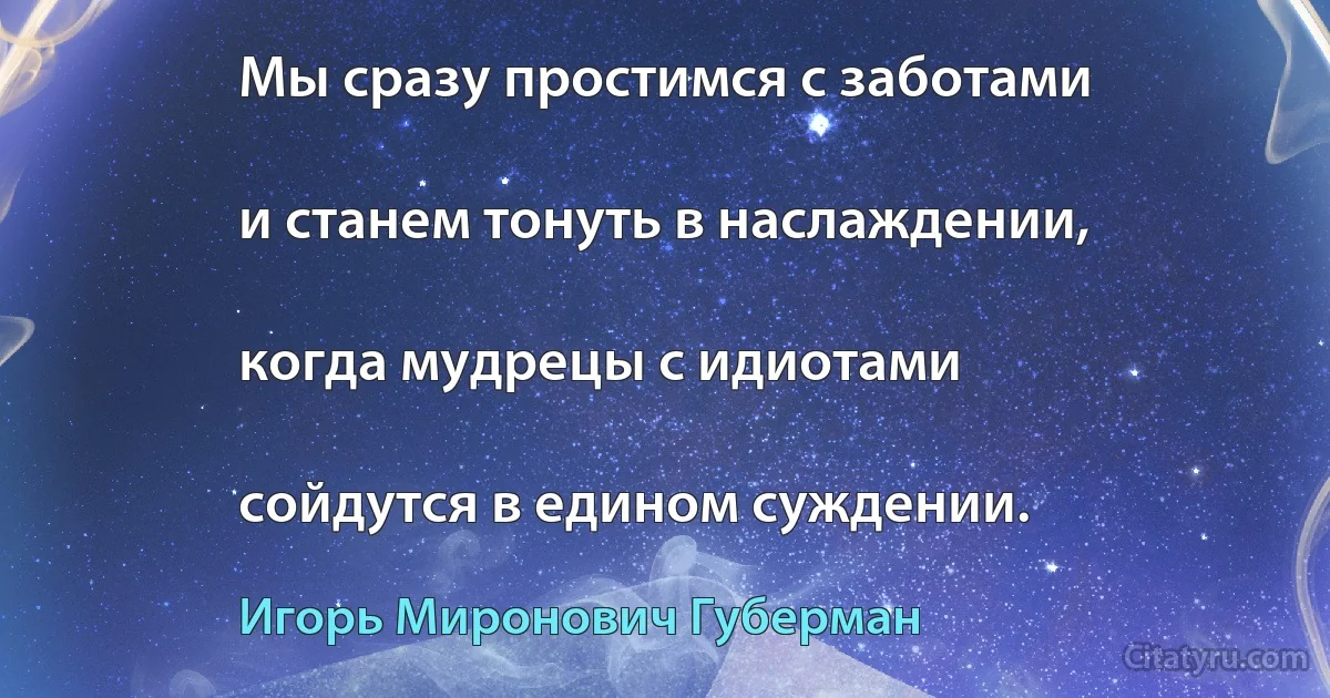 Мы сразу простимся с заботами

и станем тонуть в наслаждении,

когда мудрецы с идиотами

сойдутся в едином суждении. (Игорь Миронович Губерман)