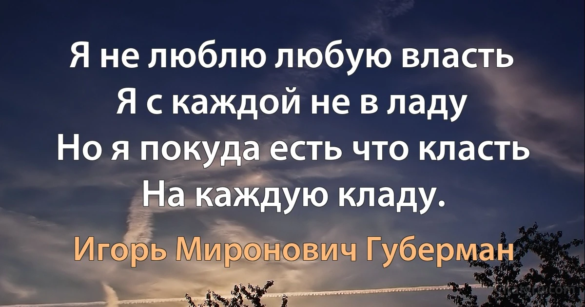 Я не люблю любую власть
Я с каждой не в ладу
Но я покуда есть что класть
На каждую кладу. (Игорь Миронович Губерман)