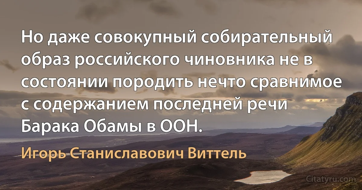 Но даже совокупный собирательный образ российского чиновника не в состоянии породить нечто сравнимое с содержанием последней речи Барака Обамы в ООН. (Игорь Станиславович Виттель)