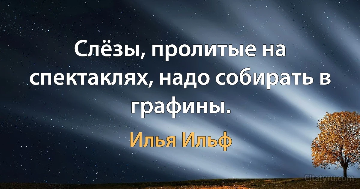 Слёзы, пролитые на спектаклях, надо собирать в графины. (Илья Ильф)