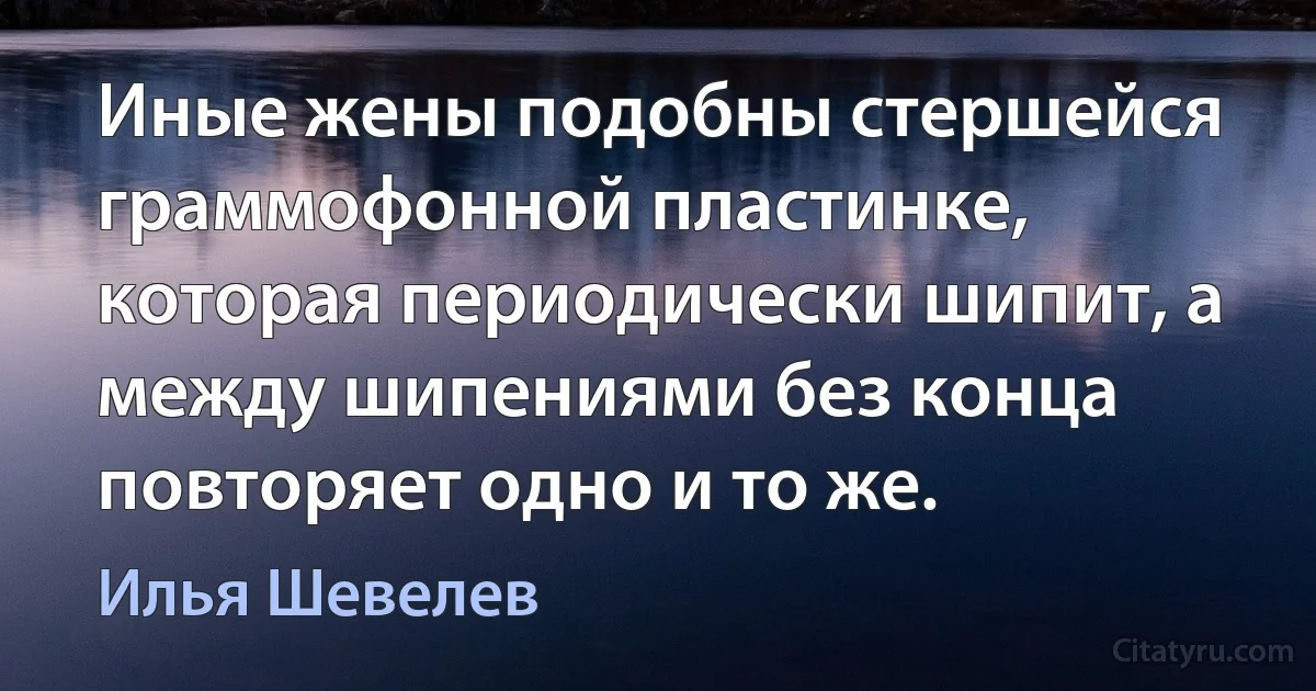 Иные жены подобны стершейся граммофонной пластинке, которая периодически шипит, а между шипениями без конца повторяет одно и то же. (Илья Шевелев)