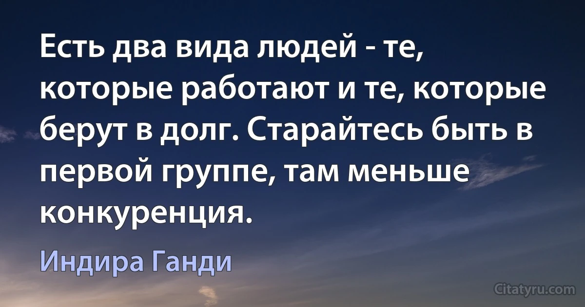 Есть два вида людей - те, которые работают и те, которые берут в долг. Старайтесь быть в первой группе, там меньше конкуренция. (Индира Ганди)