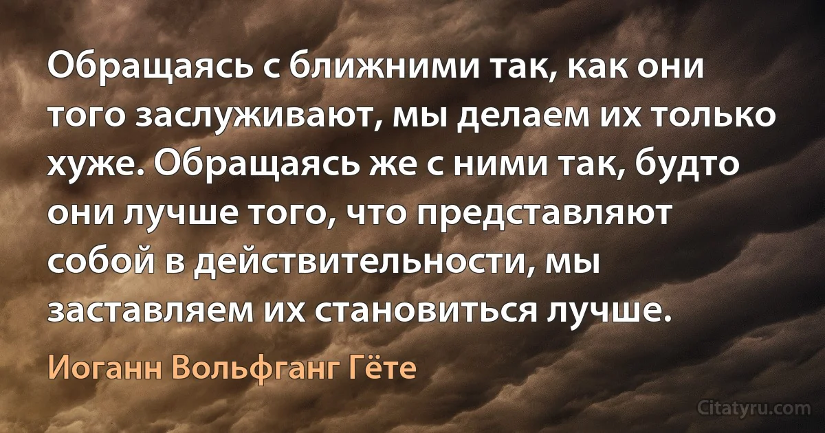 Обращаясь с ближними так, как они того заслуживают, мы делаем их только хуже. Обращаясь же с ними так, будто они лучше того, что представляют собой в действительности, мы заставляем их становиться лучше. (Иоганн Вольфганг Гёте)