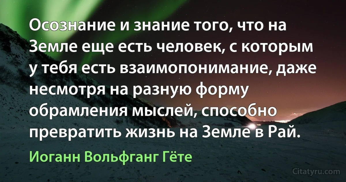 Осознание и знание того, что на Земле еще есть человек, с которым у тебя есть взаимопонимание, даже несмотря на разную форму обрамления мыслей, способно превратить жизнь на Земле в Рай. (Иоганн Вольфганг Гёте)