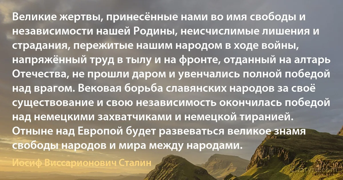 Великие жертвы, принесённые нами во имя свободы и независимости нашей Родины, неисчислимые лишения и страдания, пережитые нашим народом в ходе войны, напряжённый труд в тылу и на фронте, отданный на алтарь Отечества, не прошли даром и увенчались полной победой над врагом. Вековая борьба славянских народов за своё существование и свою независимость окончилась победой над немецкими захватчиками и немецкой тиранией.
Отныне над Европой будет развеваться великое знамя свободы народов и мира между народами. (Иосиф Виссарионович Сталин)