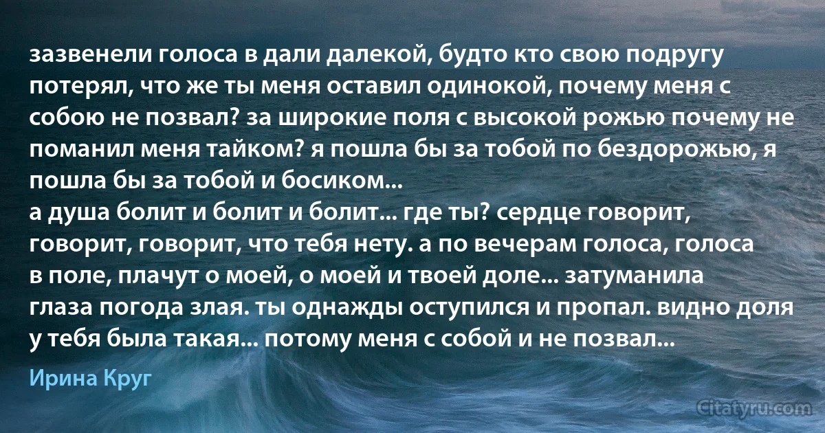 зазвенели голоса в дали далекой, будто кто свою подругу потерял, что же ты меня оставил одинокой, почему меня с собою не позвал? за широкие поля с высокой рожью почему не поманил меня тайком? я пошла бы за тобой по бездорожью, я пошла бы за тобой и босиком...
а душа болит и болит и болит... где ты? сердце говорит, говорит, говорит, что тебя нету. а по вечерам голоса, голоса в поле, плачут о моей, о моей и твоей доле... затуманила глаза погода злая. ты однажды оступился и пропал. видно доля у тебя была такая... потому меня с собой и не позвал... (Ирина Круг)