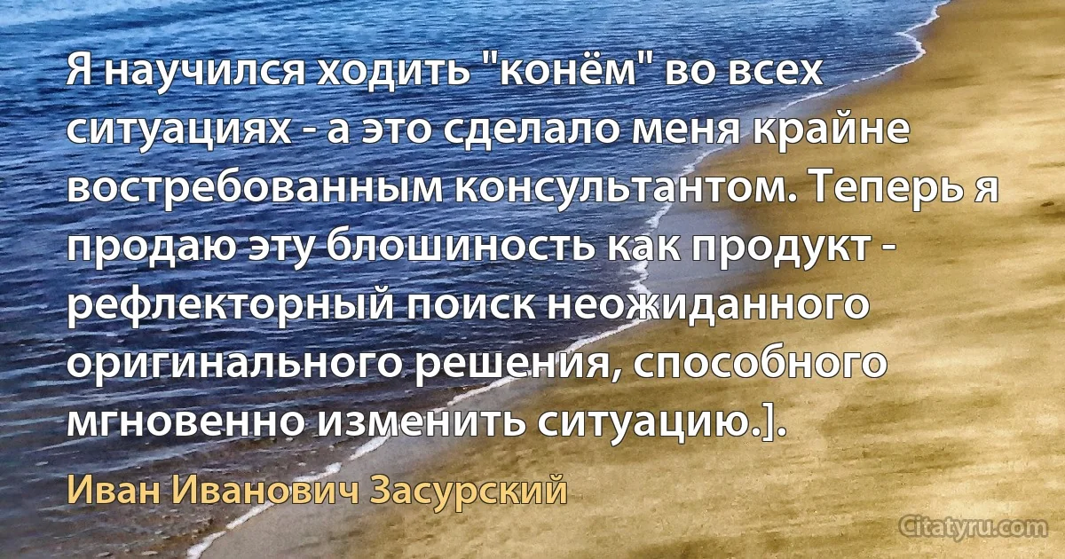 Я научился ходить "конём" во всех ситуациях - а это сделало меня крайне востребованным консультантом. Теперь я продаю эту блошиность как продукт - рефлекторный поиск неожиданного оригинального решения, способного мгновенно изменить ситуацию.]. (Иван Иванович Засурский)