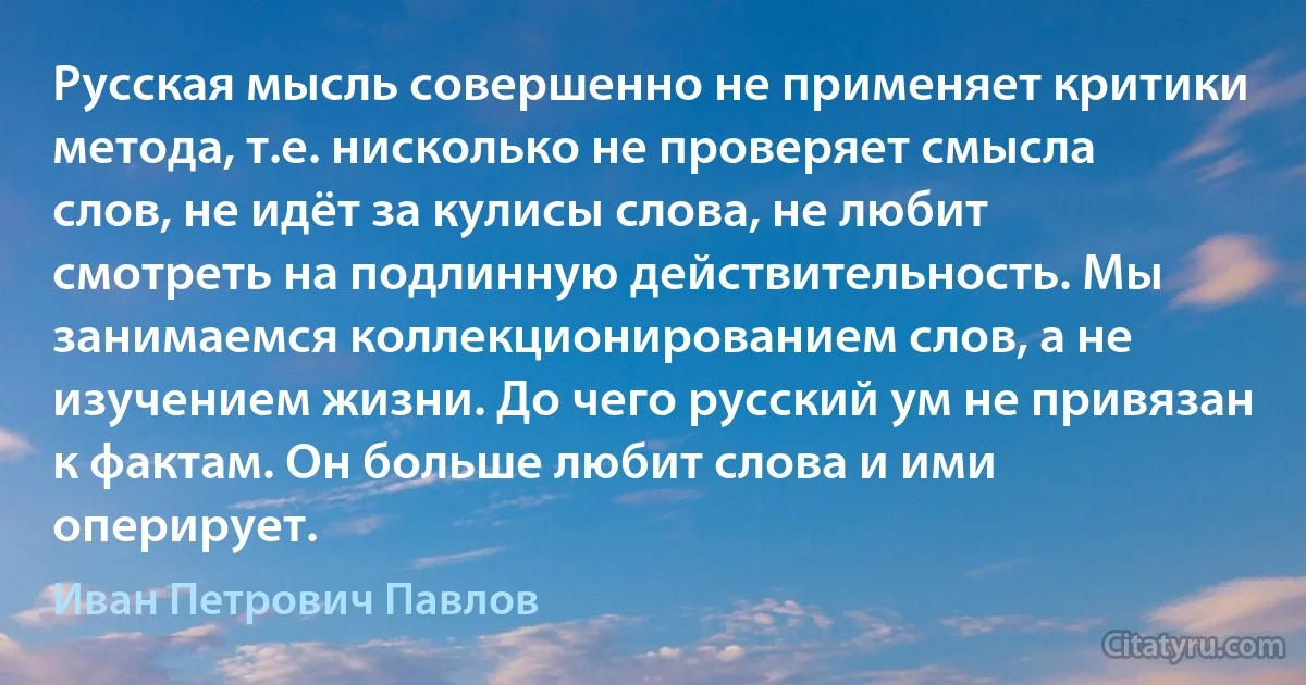 Русская мысль совершенно не применяет критики метода, т.е. нисколько не проверяет смысла слов, не идёт за кулисы слова, не любит смотреть на подлинную действительность. Мы занимаемся коллекционированием слов, а не изучением жизни. До чего русский ум не привязан к фактам. Он больше любит слова и ими оперирует. (Иван Петрович Павлов)