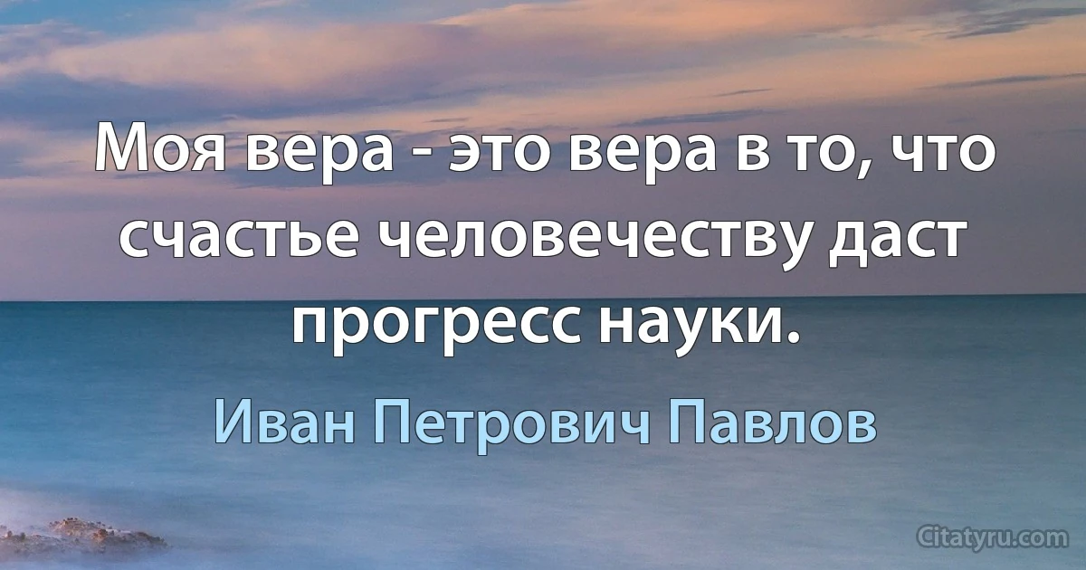 Моя вера - это вера в то, что счастье человечеству даст прогресс науки. (Иван Петрович Павлов)