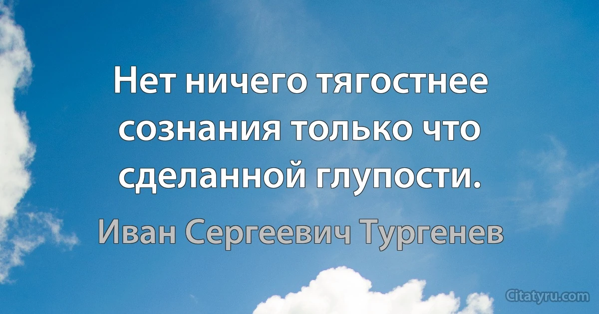 Нет ничего тягостнее сознания только что сделанной глупости. (Иван Сергеевич Тургенев)