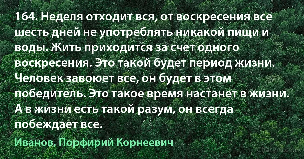 164. Неделя отходит вся, от воскресения все шесть дней не употреблять никакой пищи и воды. Жить приходится за счет одного воскресения. Это такой будет период жизни. Человек завоюет все, он будет в этом победитель. Это такое время настанет в жизни. А в жизни есть такой разум, он всегда побеждает все. (Иванов, Порфирий Корнеевич)