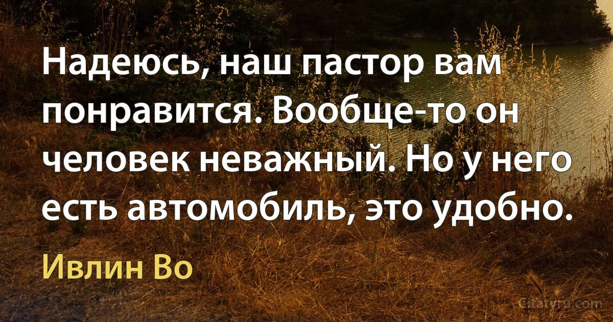 Надеюсь, наш пастор вам понравится. Вообще-то он человек неважный. Но у него есть автомобиль, это удобно. (Ивлин Во)