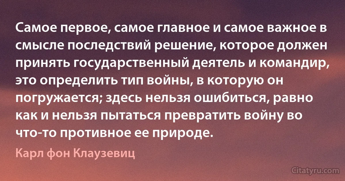 Самое первое, самое главное и самое важное в смысле последствий решение, которое должен принять государственный деятель и командир, это определить тип войны, в которую он погружается; здесь нельзя ошибиться, равно как и нельзя пытаться превратить войну во что-то противное ее природе. (Карл фон Клаузевиц)