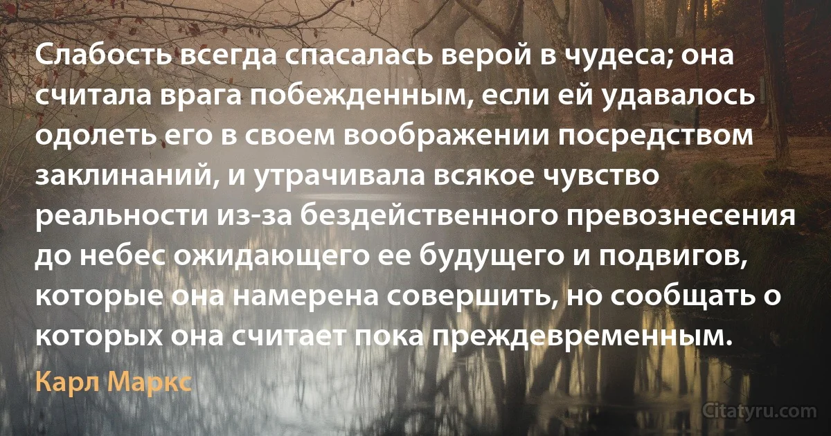 Слабость всегда спасалась верой в чудеса; она считала врага побежденным, если ей удавалось одолеть его в своем воображении посредством заклинаний, и утрачивала всякое чувство реальности из-за бездейственного превознесения до небес ожидающего ее будущего и подвигов, которые она намерена совершить, но сообщать о которых она считает пока преждевременным. (Карл Маркс)