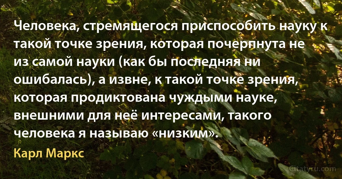 Человека, стремящегося приспособить науку к такой точке зрения, которая почерпнута не из самой науки (как бы последняя ни ошибалась), а извне, к такой точке зрения, которая продиктована чуждыми науке, внешними для неё интересами, такого человека я называю «низким». (Карл Маркс)