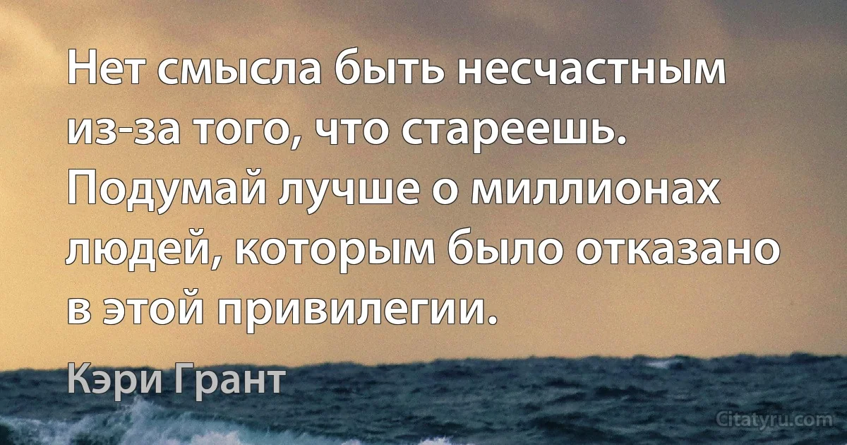 Нет смысла быть несчастным из-за того, что стареешь. Подумай лучше о миллионах людей, которым было отказано в этой привилегии. (Кэри Грант)