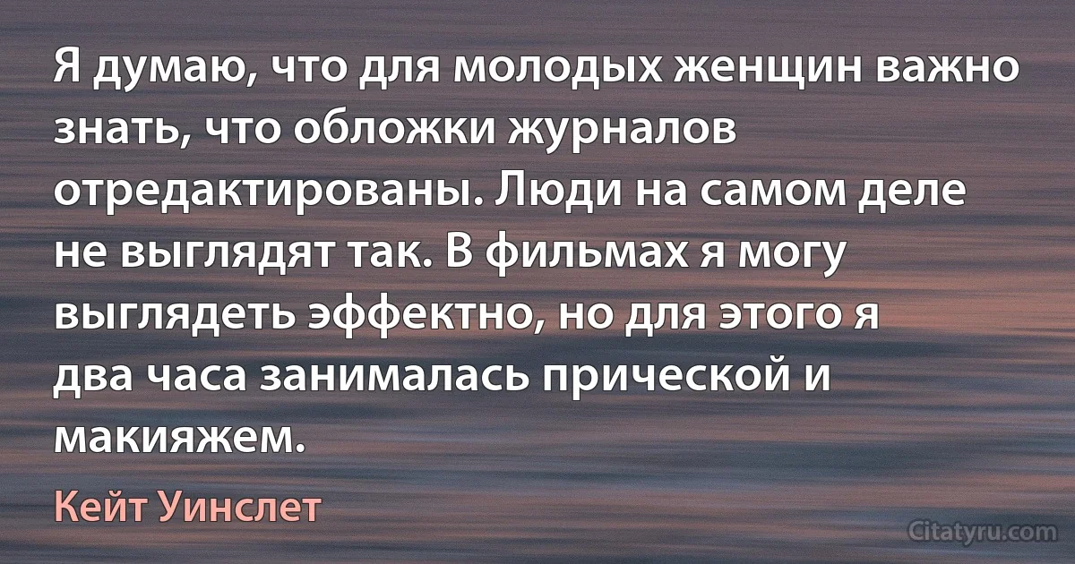 Я думаю, что для молодых женщин важно знать, что обложки журналов отредактированы. Люди на самом деле не выглядят так. В фильмах я могу выглядеть эффектно, но для этого я два часа занималась прической и макияжем. (Кейт Уинслет)