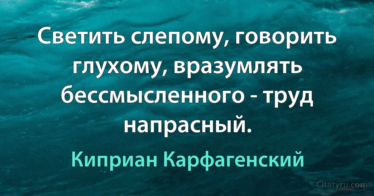 Светить слепому, говорить глухому, вразумлять бессмысленного - труд напрасный. (Киприан Карфагенский)