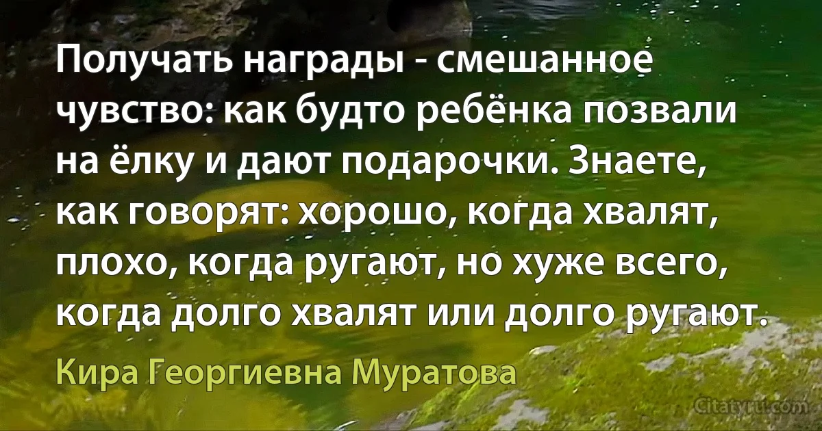 Получать награды - смешанное чувство: как будто ребёнка позвали на ёлку и дают подарочки. Знаете, как говорят: хорошо, когда хвалят, плохо, когда ругают, но хуже всего, когда долго хвалят или долго ругают. (Кира Георгиевна Муратова)