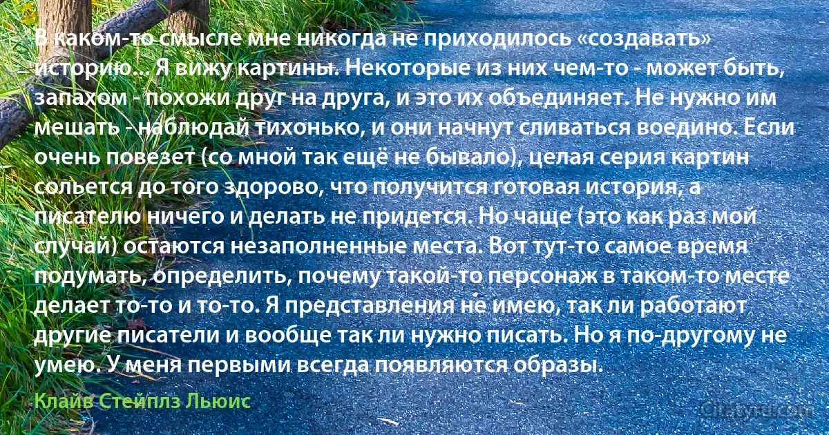 В каком-то смысле мне никогда не приходилось «создавать» историю... Я вижу картины. Некоторые из них чем-то - может быть, запахом - похожи друг на друга, и это их объединяет. Не нужно им мешать - наблюдай тихонько, и они начнут сливаться воедино. Если очень повезет (со мной так ещё не бывало), целая серия картин сольется до того здорово, что получится готовая история, а писателю ничего и делать не придется. Но чаще (это как раз мой случай) остаются незаполненные места. Вот тут-то самое время подумать, определить, почему такой-то персонаж в таком-то месте делает то-то и то-то. Я представления не имею, так ли работают другие писатели и вообще так ли нужно писать. Но я по-другому не умею. У меня первыми всегда появляются образы. (Клайв Стейплз Льюис)