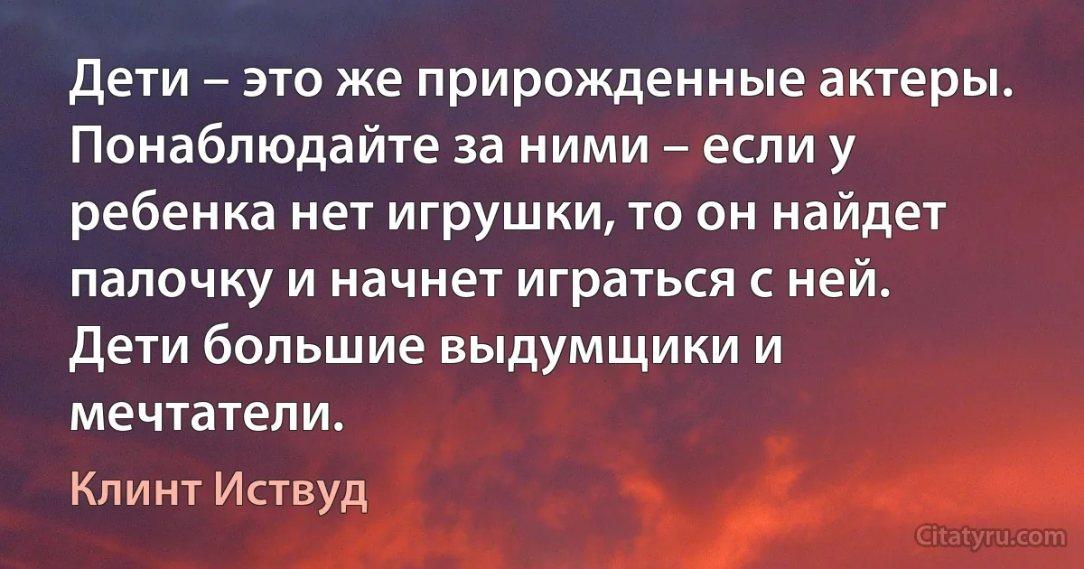 Дети – это же прирожденные актеры. Понаблюдайте за ними – если у ребенка нет игрушки, то он найдет палочку и начнет играться с ней. Дети большие выдумщики и мечтатели. (Клинт Иствуд)