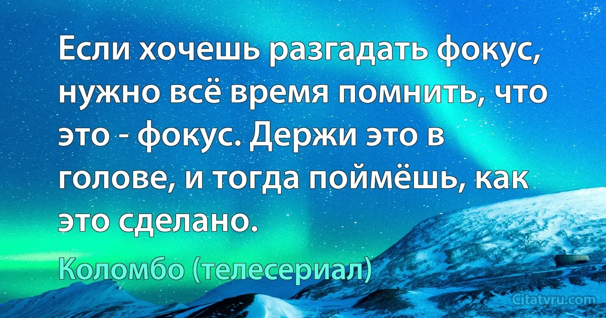 Если хочешь разгадать фокус, нужно всё время помнить, что это - фокус. Держи это в голове, и тогда поймёшь, как это сделано. (Коломбо (телесериал))