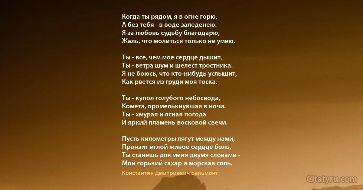 Когда ты рядом, я в огне горю,
А без тебя - в воде заледенею.
Я за любовь судьбу благодарю,
Жаль, что молиться только не умею.

Ты - все, чем мое сердце дышит,
Ты - ветра шум и шелест тростника.
Я не боюсь, что кто-нибудь услышит,
Как рвется из груди моя тоска.

Ты - купол голубого небосвода,
Комета, промелькнувшая в ночи.
Ты - хмурая и ясная погода
И яркий пламень восковой свечи.

Пусть километры лягут между нами,
Пронзит иглой живое сердце боль,
Ты станешь для меня двумя словами -
Мой горький сахар и морская соль. (Константин Дмитриевич Бальмонт)