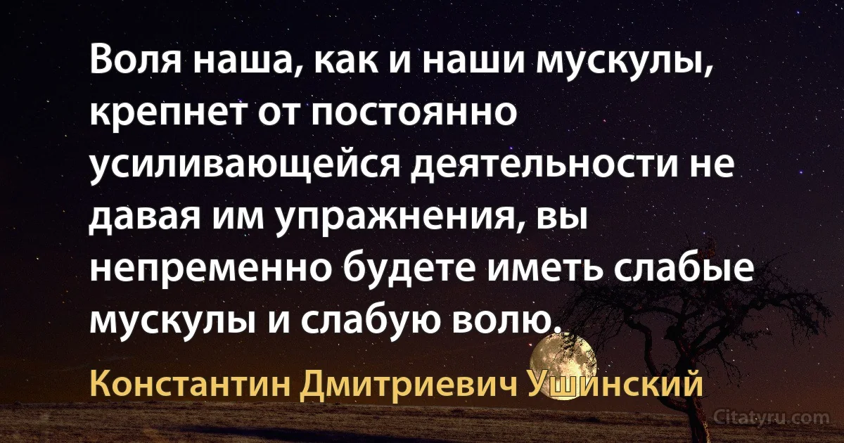 Воля наша, как и наши мускулы, крепнет от постоянно усиливающейся деятельности не давая им упражнения, вы непременно будете иметь слабые мускулы и слабую волю. (Константин Дмитриевич Ушинский)