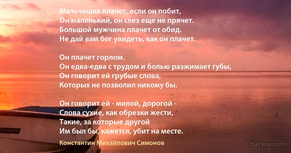 Мальчишка плачет, если он побит,
Он маленький, он слез еще не прячет.
Большой мужчина плачет от обид.
Не дай вам бог увидеть, как он плачет. 

Он плачет горлом. 
Он едва-едва с трудом и болью разжимает губы, 
Он говорит ей грубые слова, 
Которых не позволил никому бы.

Он говорит ей - милой, дорогой -
Слова сухие, как обрезки жести,
Такие, за которые другой
Им был бы, кажется, убит на месте. (Константин Михайлович Симонов)