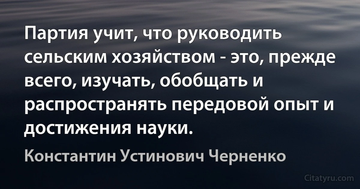 Партия учит, что руководить сельским хозяйством - это, прежде всего, изучать, обобщать и распространять передовой опыт и достижения науки. (Константин Устинович Черненко)