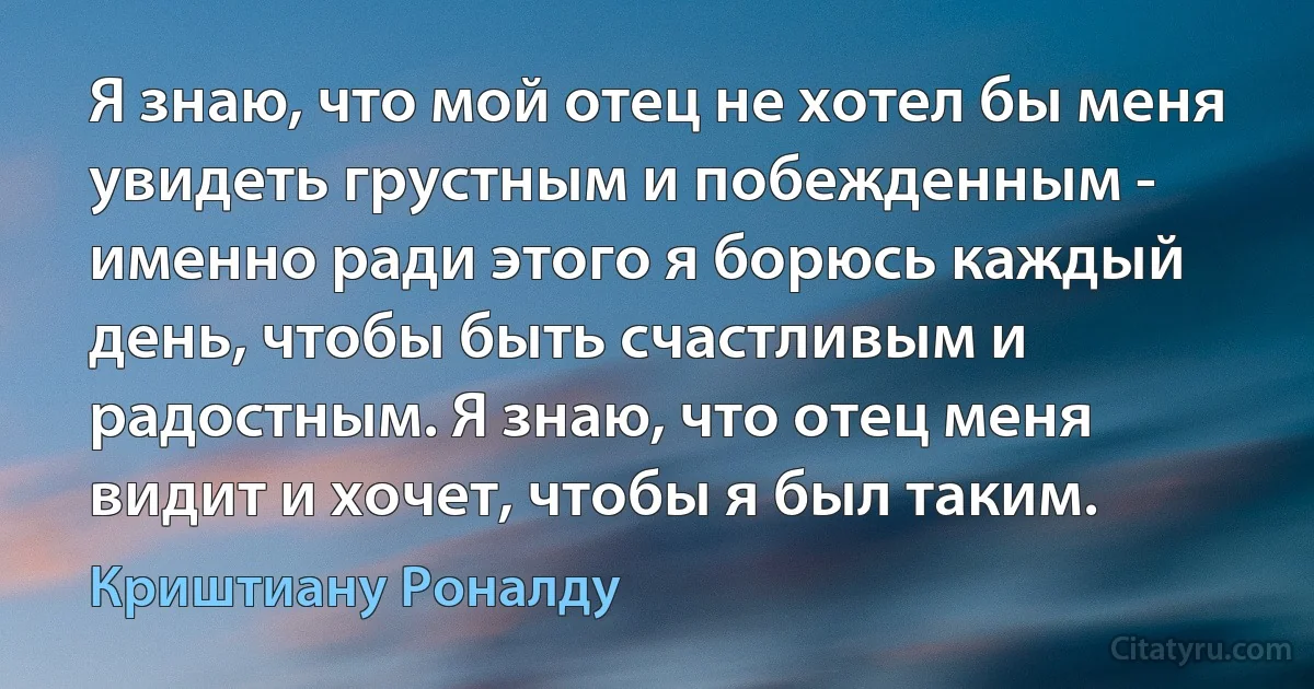 Я знаю, что мой отец не хотел бы меня увидеть грустным и побежденным - именно ради этого я борюсь каждый день, чтобы быть счастливым и радостным. Я знаю, что отец меня видит и хочет, чтобы я был таким. (Криштиану Роналду)