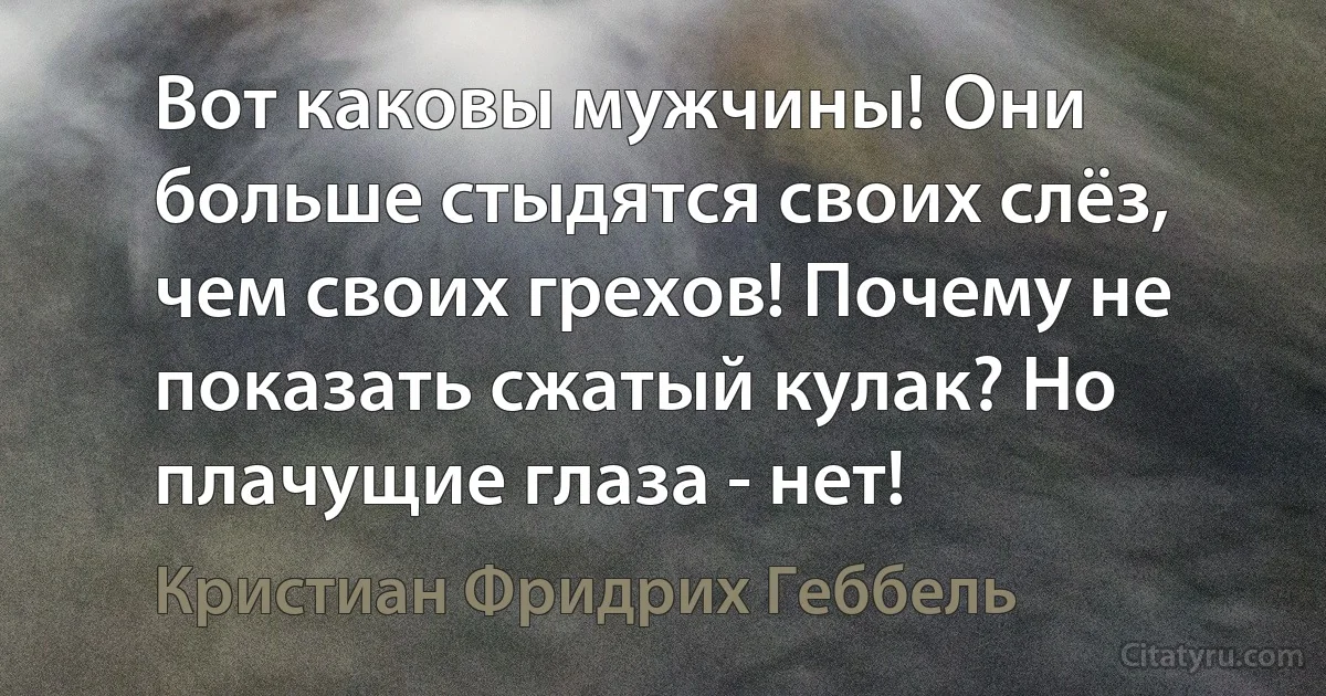 Вот каковы мужчины! Они больше стыдятся своих слёз, чем своих грехов! Почему не показать сжатый кулак? Но плачущие глаза - нет! (Кристиан Фридрих Геббель)