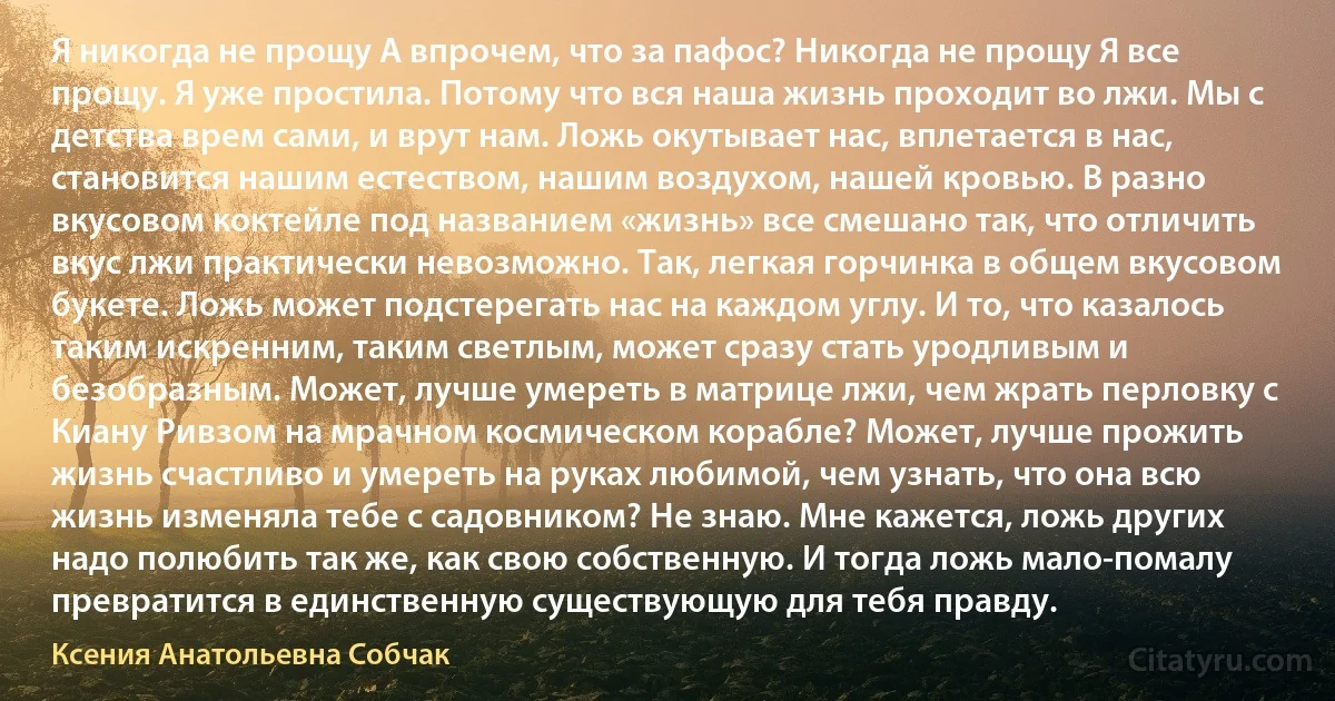 Я никогда не прощу А впрочем, что за пафос? Никогда не прощу Я все прощу. Я уже простила. Потому что вся наша жизнь проходит во лжи. Мы с детства врем сами, и врут нам. Ложь окутывает нас, вплетается в нас, становится нашим естеством, нашим воздухом, нашей кровью. В разно вкусовом коктейле под названием «жизнь» все смешано так, что отличить вкус лжи практически невозможно. Так, легкая горчинка в общем вкусовом букете. Ложь может подстерегать нас на каждом углу. И то, что казалось таким искренним, таким светлым, может сразу стать уродливым и безобразным. Может, лучше умереть в матрице лжи, чем жрать перловку с Киану Ривзом на мрачном космическом корабле? Может, лучше прожить жизнь счастливо и умереть на руках любимой, чем узнать, что она всю жизнь изменяла тебе с садовником? Не знаю. Мне кажется, ложь других надо полюбить так же, как свою собственную. И тогда ложь мало-помалу превратится в единственную существующую для тебя правду. (Ксения Анатольевна Собчак)