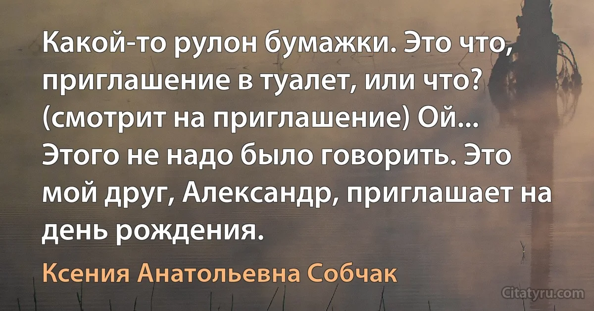 Какой-то рулон бумажки. Это что, приглашение в туалет, или что? (смотрит на приглашение) Ой... Этого не надо было говорить. Это мой друг, Александр, приглашает на день рождения. (Ксения Анатольевна Собчак)