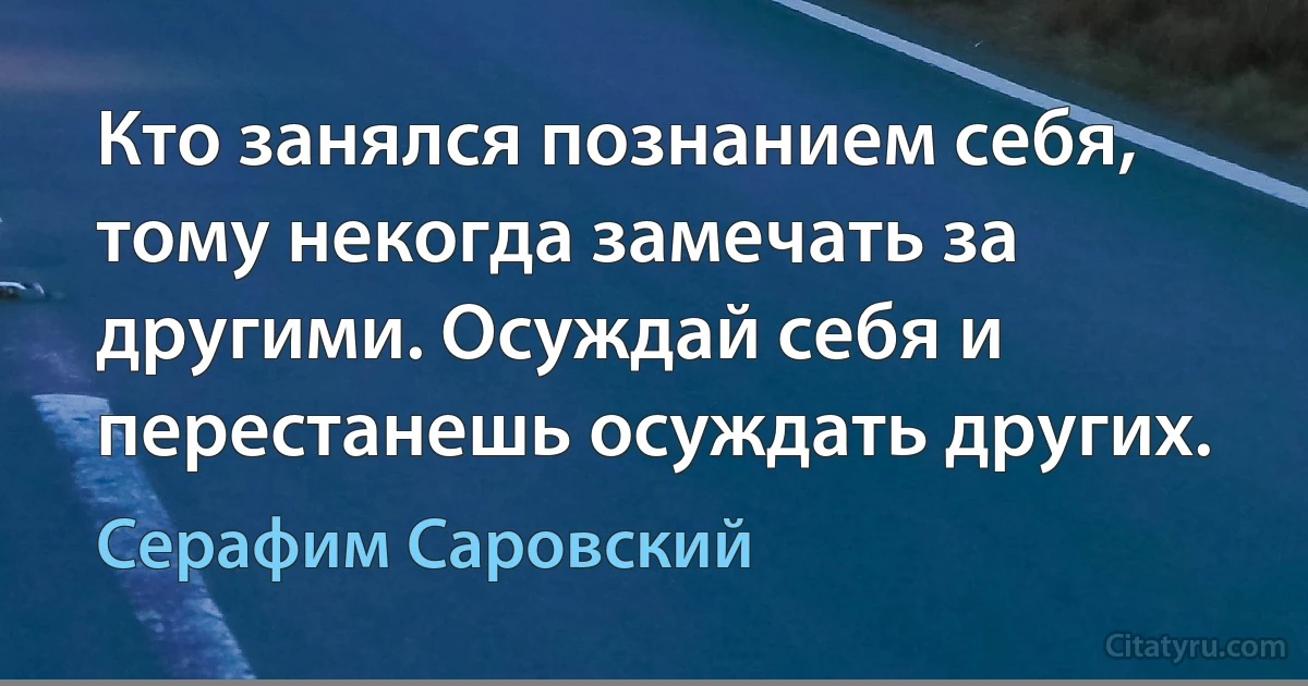 Кто занялся познанием себя, тому некогда замечать за другими. Осуждай себя и перестанешь осуждать других. (Серафим Саровский)