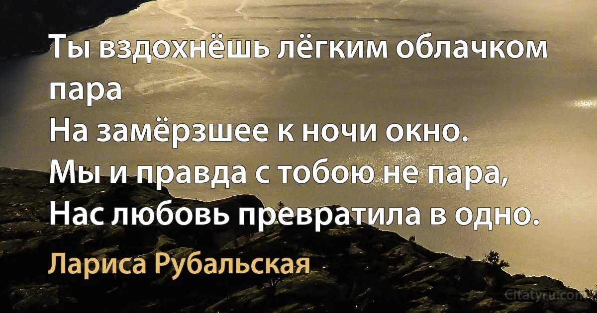 Ты вздохнёшь лёгким облачком пара
На замёрзшее к ночи окно.
Мы и правда с тобою не пара,
Нас любовь превратила в одно. (Лариса Рубальская)