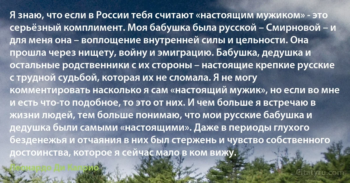 Я знаю, что если в России тебя считают «настоящим мужиком» - это серьёзный комплимент. Моя бабушка была русской – Смирновой – и для меня она – воплощение внутренней силы и цельности. Она прошла через нищету, войну и эмиграцию. Бабушка, дедушка и остальные родственники с их стороны – настоящие крепкие русские с трудной судьбой, которая их не сломала. Я не могу комментировать насколько я сам «настоящий мужик», но если во мне и есть что-то подобное, то это от них. И чем больше я встречаю в жизни людей, тем больше понимаю, что мои русские бабушка и дедушка были самыми «настоящими». Даже в периоды глухого безденежья и отчаяния в них был стержень и чувство собственного достоинства, которое я сейчас мало в ком вижу. (Леонардо Ди Каприо)