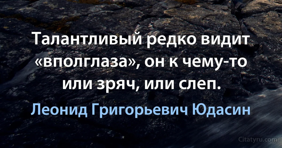 Талантливый редко видит «вполглаза», он к чему-то или зряч, или слеп. (Леонид Григорьевич Юдасин)