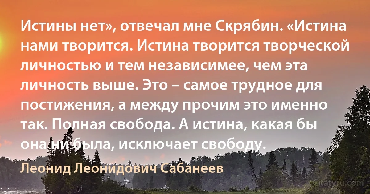 Истины нет», отвечал мне Скрябин. «Истина нами творится. Истина творится творческой личностью и тем независимее, чем эта личность выше. Это – самое трудное для постижения, а между прочим это именно так. Полная свобода. А истина, какая бы она ни была, исключает свободу. (Леонид Леонидович Сабанеев)