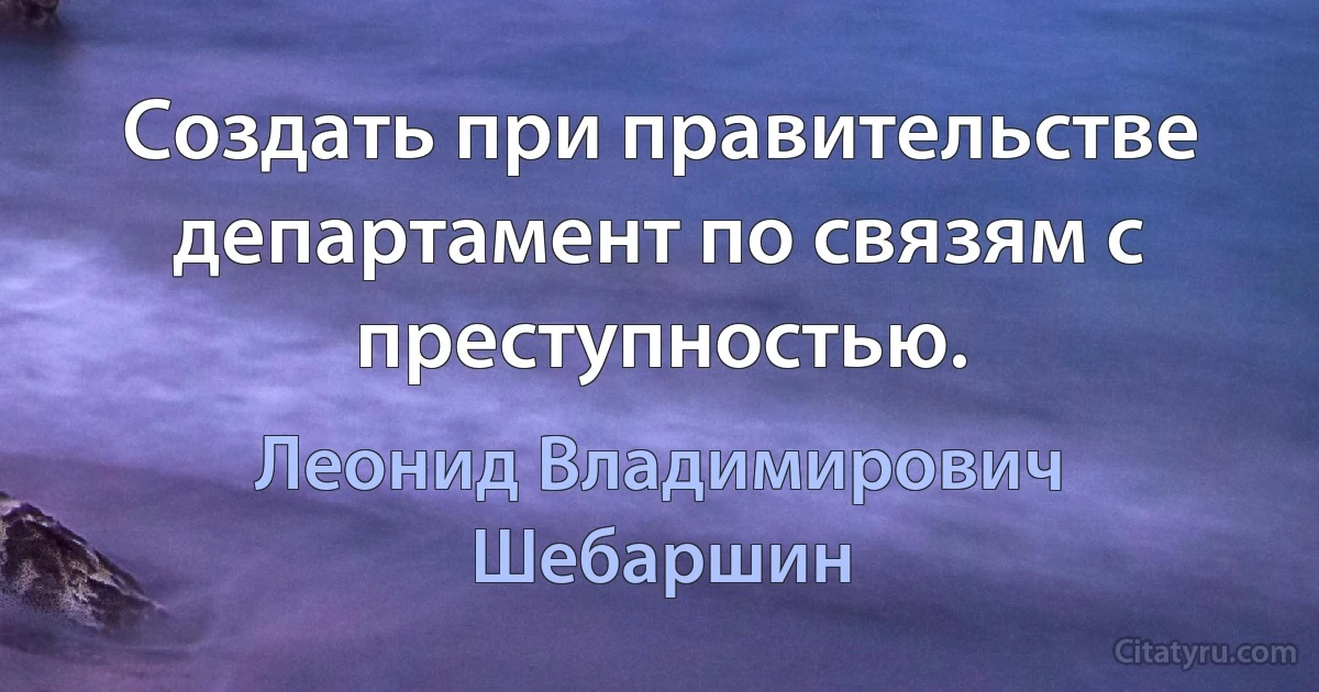 Создать при правительстве департамент по связям с преступностью. (Леонид Владимирович Шебаршин)