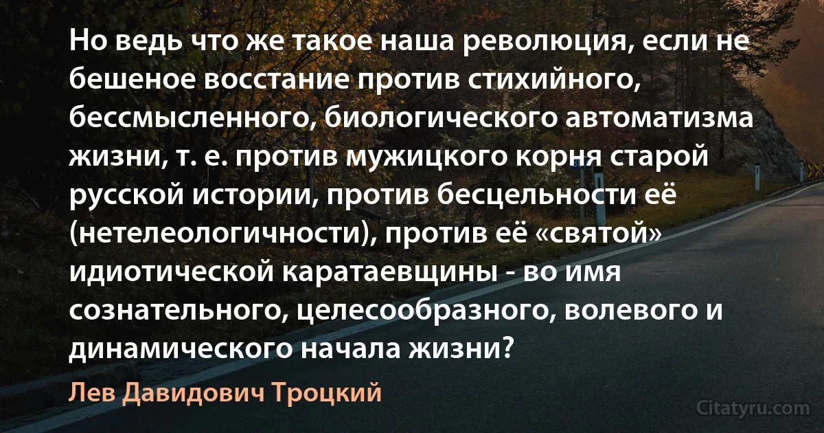 Но ведь что же такое наша революция, если не бешеное восстание против стихийного, бессмысленного, биологического автоматизма жизни, т. е. против мужицкого корня старой русской истории, против бесцельности её (нетелеологичности), против её «святой» идиотической каратаевщины - во имя сознательного, целесообразного, волевого и динамического начала жизни? (Лев Давидович Троцкий)