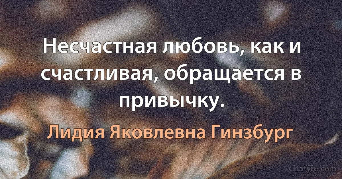 Несчастная любовь, как и счастливая, обращается в привычку. (Лидия Яковлевна Гинзбург)