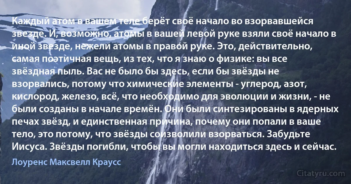 Каждый атом в вашем теле берёт своё начало во взорвавшейся звезде. И, возможно, атомы в вашей левой руке взяли своё начало в иной звезде, нежели атомы в правой руке. Это, действительно, самая поэтичная вещь, из тех, что я знаю о физике: вы все звёздная пыль. Вас не было бы здесь, если бы звёзды не взорвались, потому что химические элементы - углерод, азот, кислород, железо, всё, что необходимо для эволюции и жизни, - не были созданы в начале времён. Они были синтезированы в ядерных печах звёзд, и единственная причина, почему они попали в ваше тело, это потому, что звёзды соизволили взорваться. Забудьте Иисуса. Звёзды погибли, чтобы вы могли находиться здесь и сейчас. (Лоуренс Максвелл Краусс)