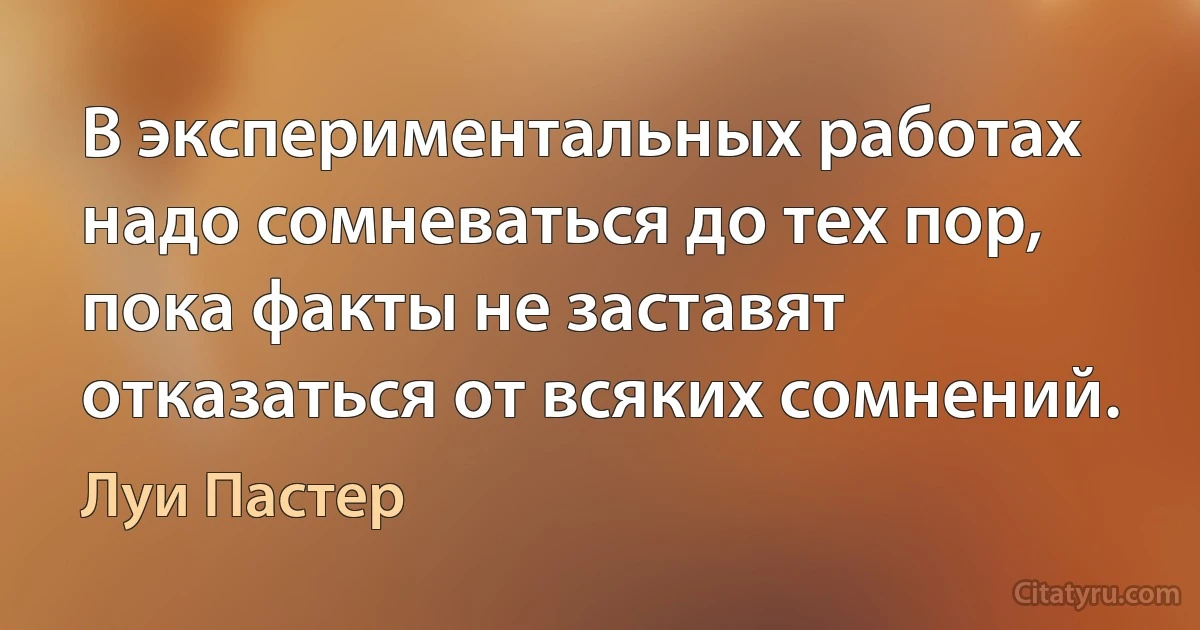 В экспериментальных работах надо сомневаться до тех пор, пока факты не заставят отказаться от всяких сомнений. (Луи Пастер)