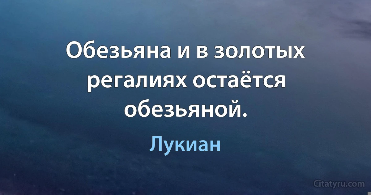 Обезьяна и в золотых регалиях остаётся обезьяной. (Лукиан)